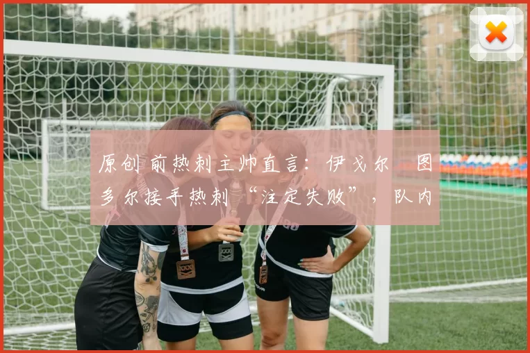 原创 前热刺主帅直言:伊戈尔・图多尔接手热刺 “注定失败”,队内氛围 “ toxic 至极”