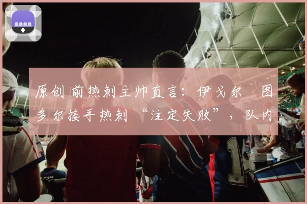 原创 前热刺主帅直言：伊戈尔・图多尔接手热刺 “注定失败”，队内氛围 “ toxic 至极”