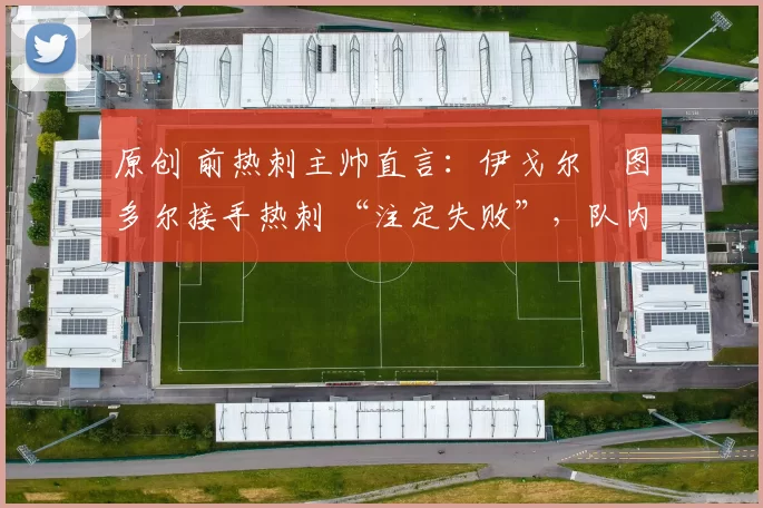 原创 前热刺主帅直言:伊戈尔・图多尔接手热刺 “注定失败”,队内氛围 “ toxic 至极”