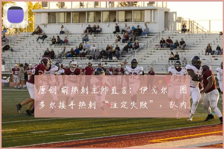 原创 前热刺主帅直言:伊戈尔・图多尔接手热刺 “注定失败”,队内氛围 “ toxic 至极”