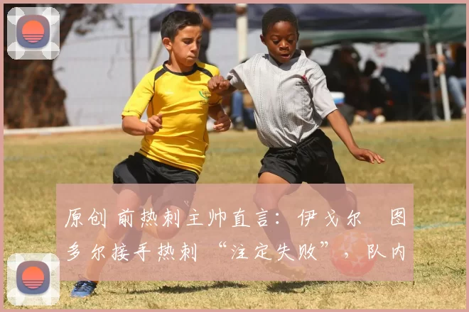 原创 前热刺主帅直言:伊戈尔・图多尔接手热刺 “注定失败”,队内氛围 “ toxic 至极”