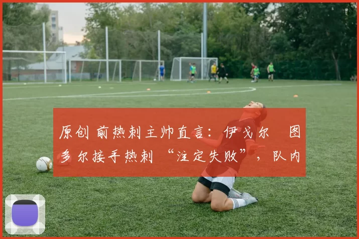 原创 前热刺主帅直言:伊戈尔・图多尔接手热刺 “注定失败”,队内氛围 “ toxic 至极”