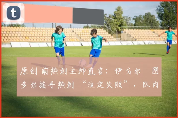 原创 前热刺主帅直言：伊戈尔・图多尔接手热刺 “注定失败”，队内氛围 “ toxic 至极”