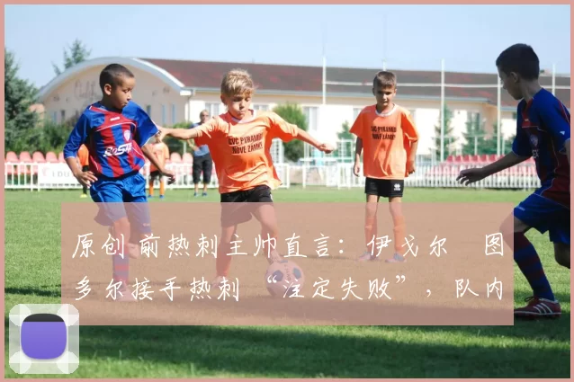 原创 前热刺主帅直言:伊戈尔・图多尔接手热刺 “注定失败”,队内氛围 “ toxic 至极”