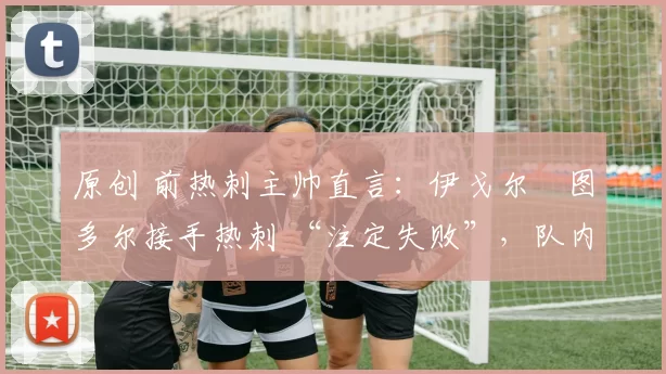 原创 前热刺主帅直言：伊戈尔・图多尔接手热刺 “注定失败”，队内氛围 “ toxic 至极”