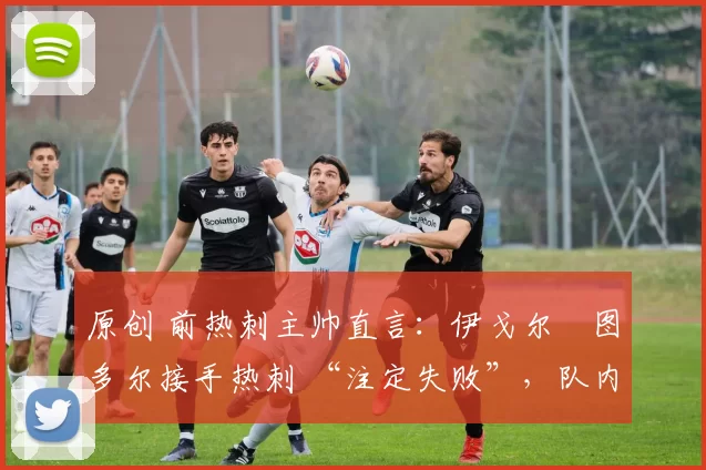 原创 前热刺主帅直言:伊戈尔・图多尔接手热刺 “注定失败”,队内氛围 “ toxic 至极”