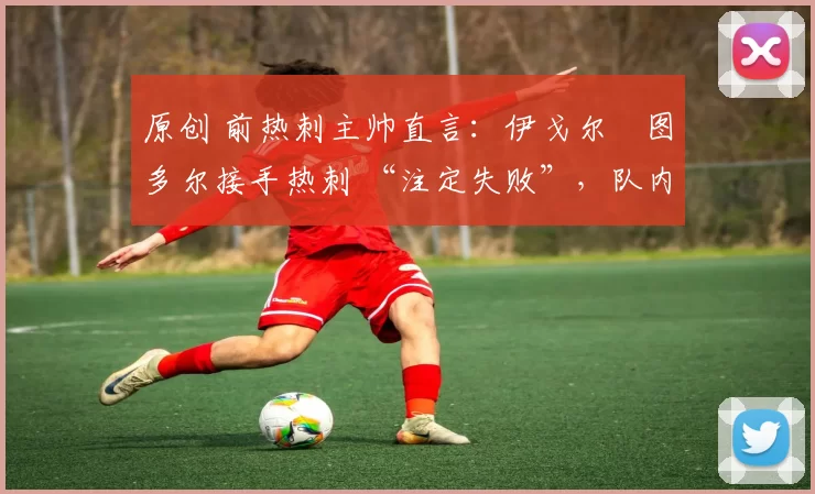 原创 前热刺主帅直言:伊戈尔・图多尔接手热刺 “注定失败”,队内氛围 “ toxic 至极”