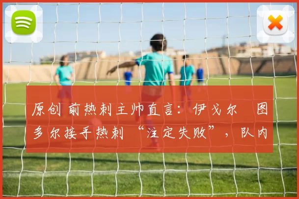 原创 前热刺主帅直言:伊戈尔・图多尔接手热刺 “注定失败”,队内氛围 “ toxic 至极”