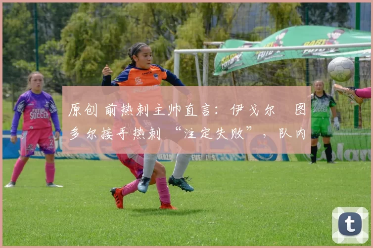 原创 前热刺主帅直言:伊戈尔・图多尔接手热刺 “注定失败”,队内氛围 “ toxic 至极”