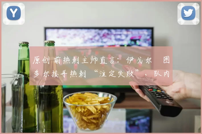 原创 前热刺主帅直言:伊戈尔・图多尔接手热刺 “注定失败”,队内氛围 “ toxic 至极”