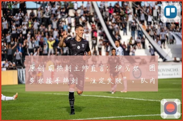 原创 前热刺主帅直言:伊戈尔・图多尔接手热刺 “注定失败”,队内氛围 “ toxic 至极”