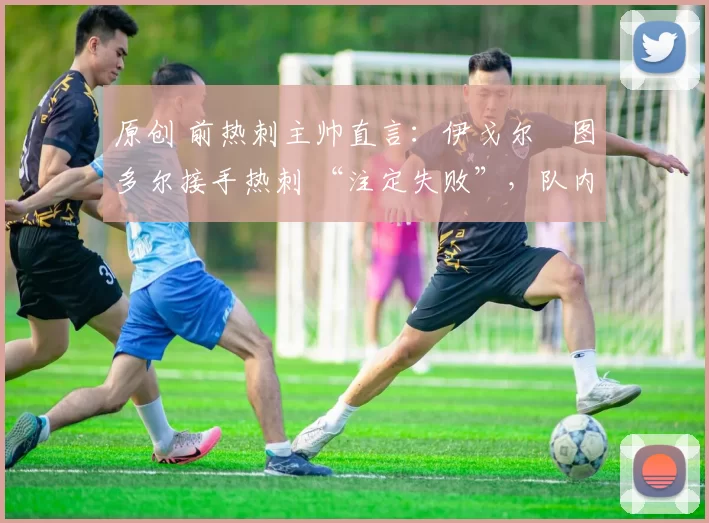 原创 前热刺主帅直言:伊戈尔・图多尔接手热刺 “注定失败”,队内氛围 “ toxic 至极”