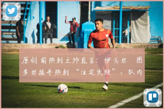原创 前热刺主帅直言：伊戈尔・图多尔接手热刺 “注定失败”，队内氛围 “ toxic 至极”