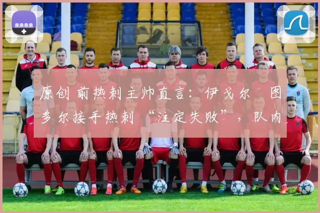 原创 前热刺主帅直言:伊戈尔・图多尔接手热刺 “注定失败”,队内氛围 “ toxic 至极”
