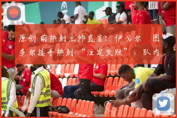 原创 前热刺主帅直言:伊戈尔・图多尔接手热刺 “注定失败”,队内氛围 “ toxic 至极”