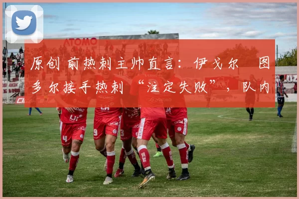 原创 前热刺主帅直言:伊戈尔・图多尔接手热刺 “注定失败”,队内氛围 “ toxic 至极”