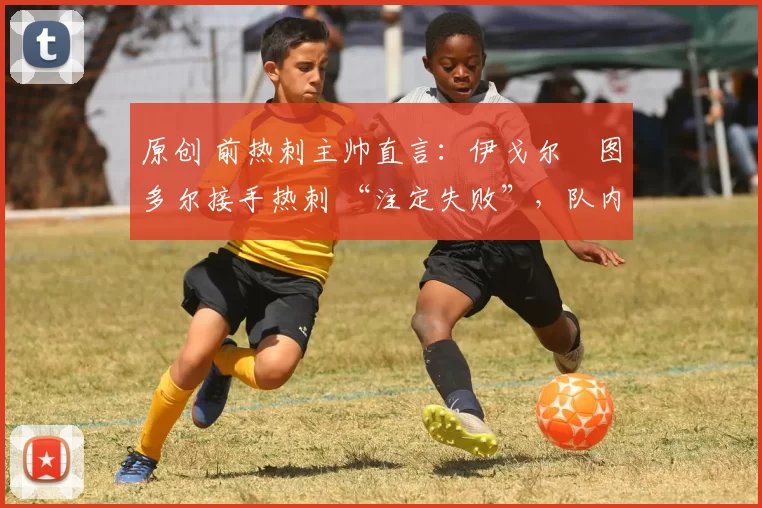 原创 前热刺主帅直言:伊戈尔・图多尔接手热刺 “注定失败”,队内氛围 “ toxic 至极”