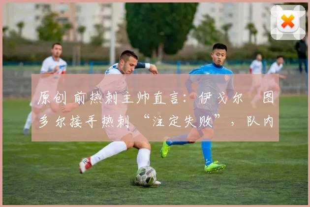 原创 前热刺主帅直言:伊戈尔・图多尔接手热刺 “注定失败”,队内氛围 “ toxic 至极”