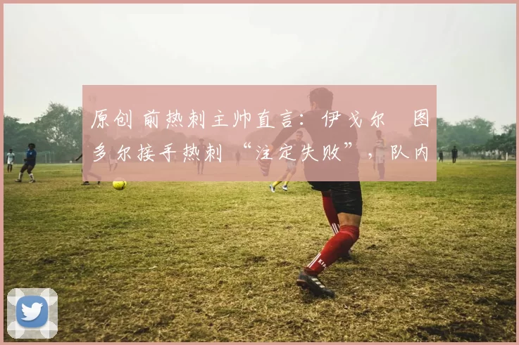 原创 前热刺主帅直言：伊戈尔・图多尔接手热刺 “注定失败”，队内氛围 “ toxic 至极”