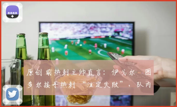 原创 前热刺主帅直言:伊戈尔・图多尔接手热刺 “注定失败”,队内氛围 “ toxic 至极”