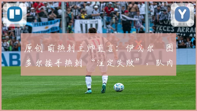 原创 前热刺主帅直言:伊戈尔・图多尔接手热刺 “注定失败”,队内氛围 “ toxic 至极”