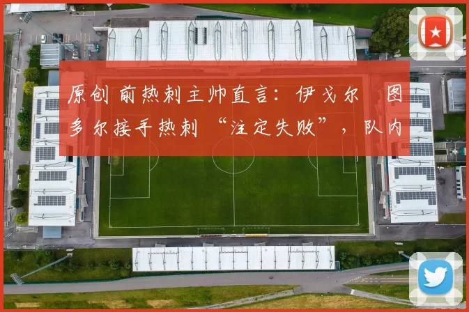 原创 前热刺主帅直言:伊戈尔・图多尔接手热刺 “注定失败”,队内氛围 “ toxic 至极”