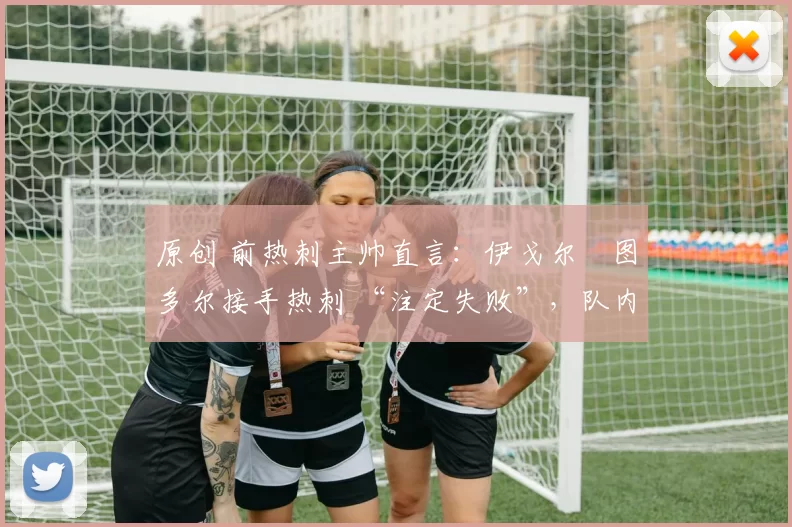 原创 前热刺主帅直言:伊戈尔・图多尔接手热刺 “注定失败”,队内氛围 “ toxic 至极”