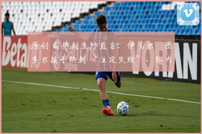 原创 前热刺主帅直言:伊戈尔・图多尔接手热刺 “注定失败”,队内氛围 “ toxic 至极”