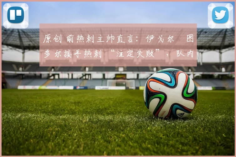 原创 前热刺主帅直言:伊戈尔・图多尔接手热刺 “注定失败”,队内氛围 “ toxic 至极”