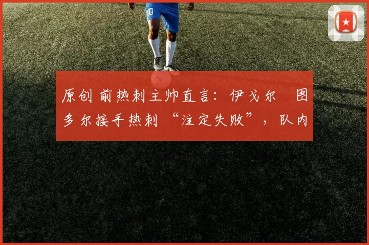 原创 前热刺主帅直言:伊戈尔・图多尔接手热刺 “注定失败”,队内氛围 “ toxic 至极”