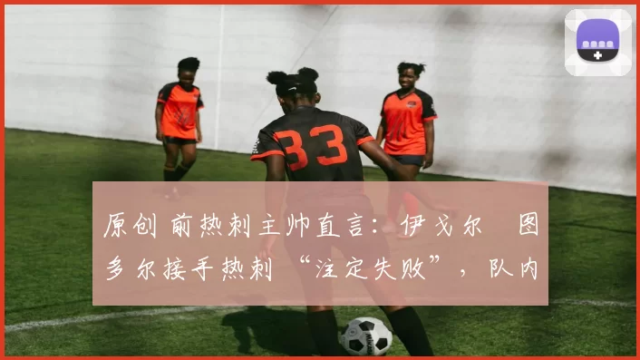 原创 前热刺主帅直言:伊戈尔・图多尔接手热刺 “注定失败”,队内氛围 “ toxic 至极”