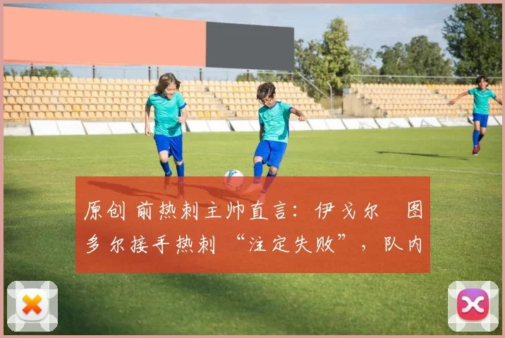 原创 前热刺主帅直言:伊戈尔・图多尔接手热刺 “注定失败”,队内氛围 “ toxic 至极”