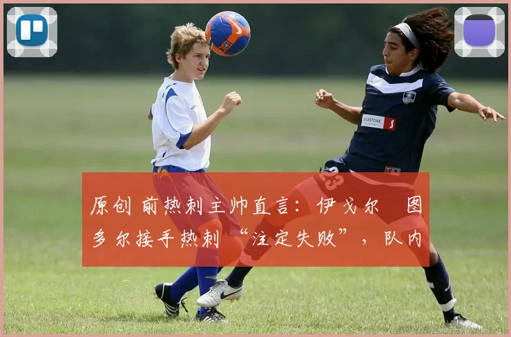 原创 前热刺主帅直言:伊戈尔・图多尔接手热刺 “注定失败”,队内氛围 “ toxic 至极”