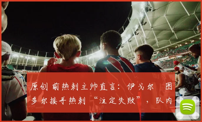 原创 前热刺主帅直言:伊戈尔・图多尔接手热刺 “注定失败”,队内氛围 “ toxic 至极”