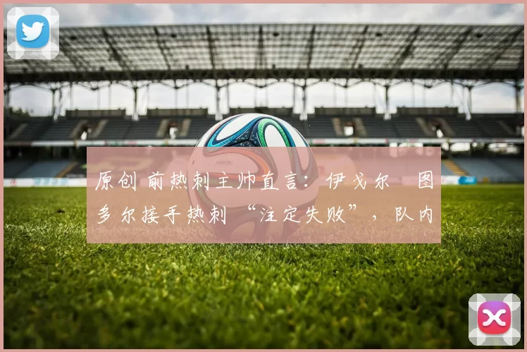 原创 前热刺主帅直言：伊戈尔・图多尔接手热刺 “注定失败”，队内氛围 “ toxic 至极”