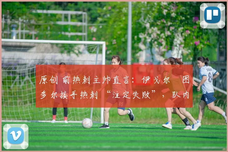 原创 前热刺主帅直言:伊戈尔・图多尔接手热刺 “注定失败”,队内氛围 “ toxic 至极”