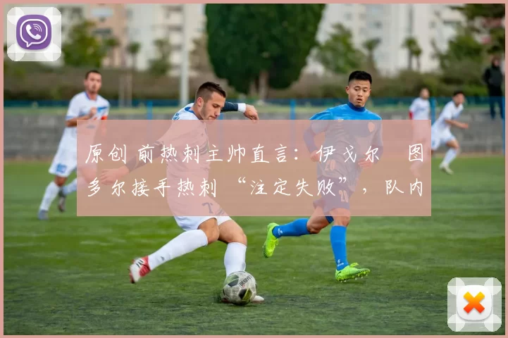 原创 前热刺主帅直言:伊戈尔・图多尔接手热刺 “注定失败”,队内氛围 “ toxic 至极”