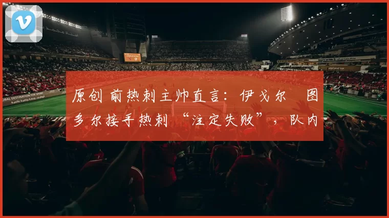 原创 前热刺主帅直言：伊戈尔・图多尔接手热刺 “注定失败”，队内氛围 “ toxic 至极”