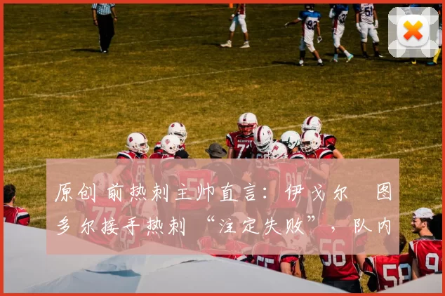 原创 前热刺主帅直言:伊戈尔・图多尔接手热刺 “注定失败”,队内氛围 “ toxic 至极”
