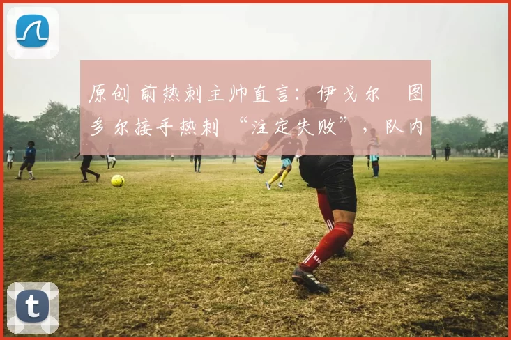 原创 前热刺主帅直言：伊戈尔・图多尔接手热刺 “注定失败”，队内氛围 “ toxic 至极”