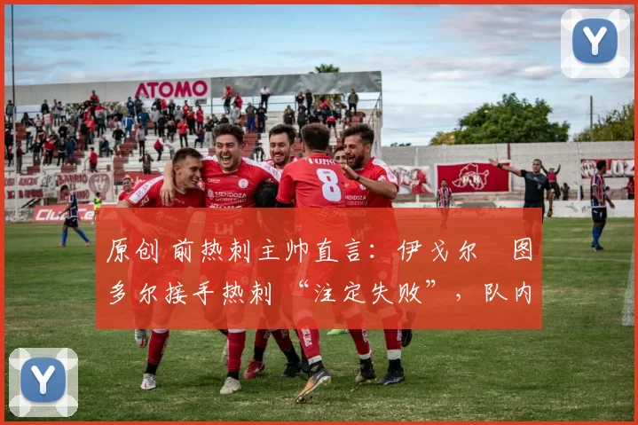 原创 前热刺主帅直言:伊戈尔・图多尔接手热刺 “注定失败”,队内氛围 “ toxic 至极”