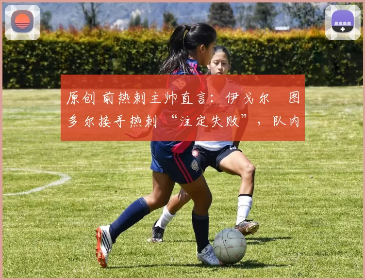 原创 前热刺主帅直言:伊戈尔・图多尔接手热刺 “注定失败”,队内氛围 “ toxic 至极”