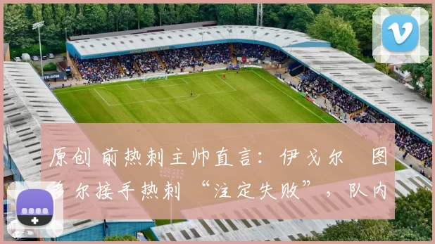 原创 前热刺主帅直言:伊戈尔・图多尔接手热刺 “注定失败”,队内氛围 “ toxic 至极”
