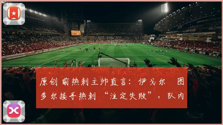 原创 前热刺主帅直言:伊戈尔・图多尔接手热刺 “注定失败”,队内氛围 “ toxic 至极”