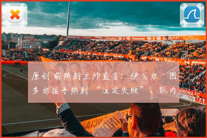 原创 前热刺主帅直言:伊戈尔・图多尔接手热刺 “注定失败”,队内氛围 “ toxic 至极”