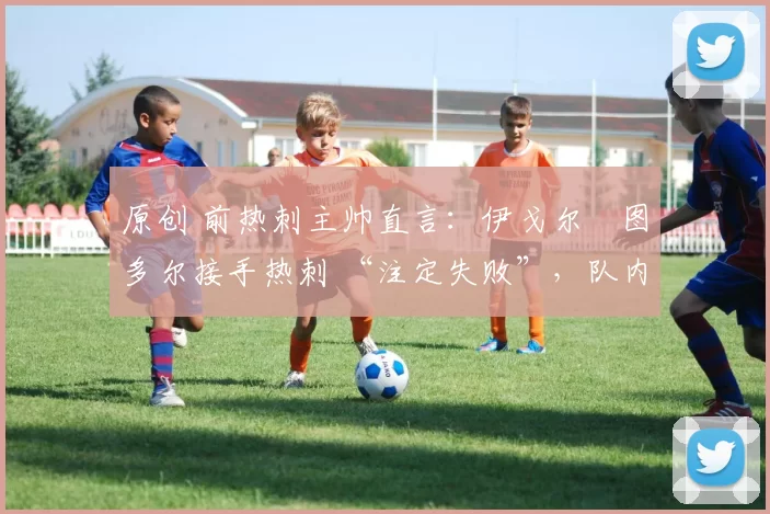 原创 前热刺主帅直言:伊戈尔・图多尔接手热刺 “注定失败”,队内氛围 “ toxic 至极”
