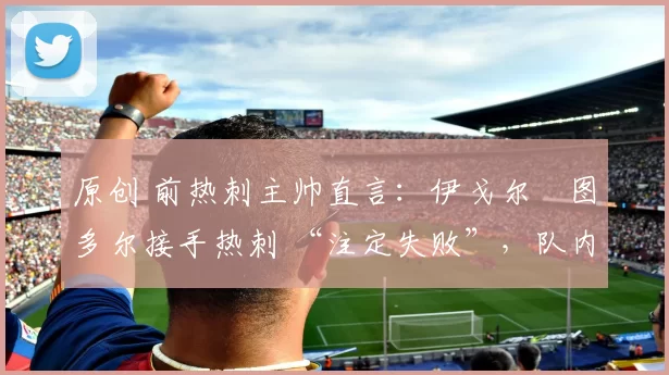 原创 前热刺主帅直言:伊戈尔・图多尔接手热刺 “注定失败”,队内氛围 “ toxic 至极”