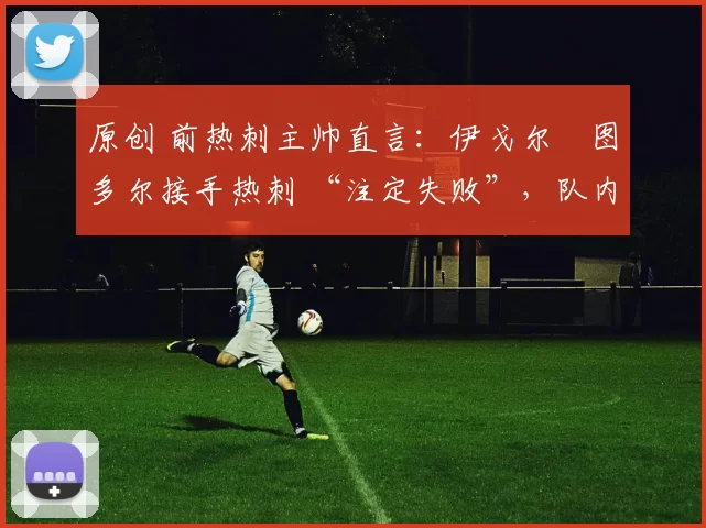 原创 前热刺主帅直言:伊戈尔・图多尔接手热刺 “注定失败”,队内氛围 “ toxic 至极”