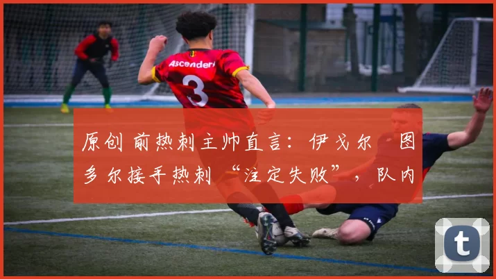 原创 前热刺主帅直言:伊戈尔・图多尔接手热刺 “注定失败”,队内氛围 “ toxic 至极”