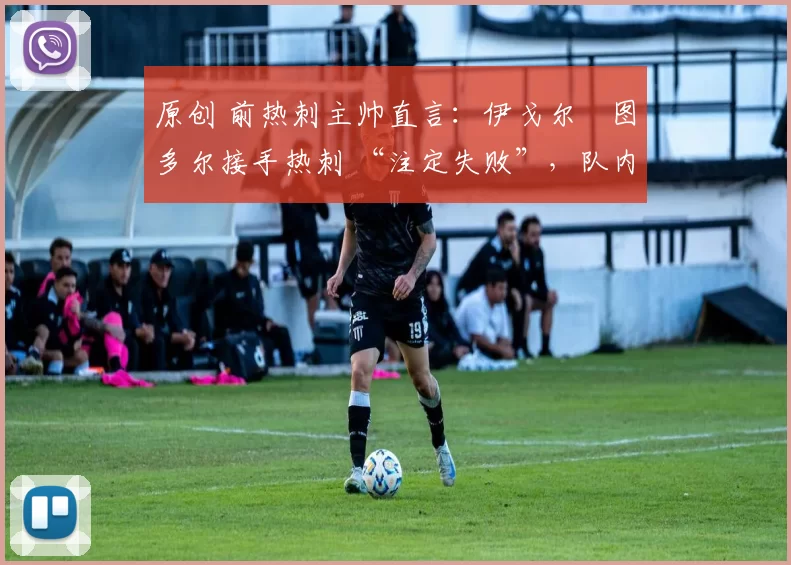 原创 前热刺主帅直言:伊戈尔・图多尔接手热刺 “注定失败”,队内氛围 “ toxic 至极”